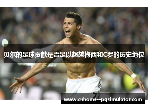 贝尔的足球贡献是否足以超越梅西和C罗的历史地位 贝尔的足球贡献是否足以超越梅西和C罗的历史地位