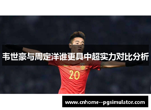 韦世豪与周定洋谁更具中超实力对比分析