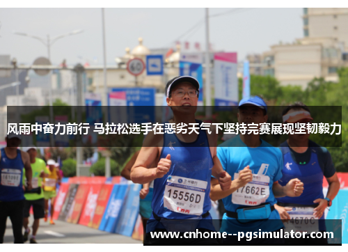 风雨中奋力前行 马拉松选手在恶劣天气下坚持完赛展现坚韧毅力