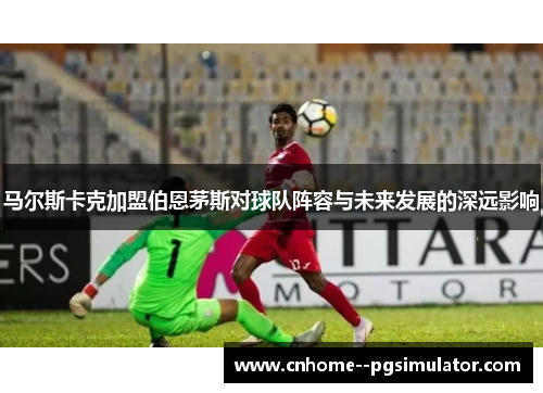马尔斯卡克加盟伯恩茅斯对球队阵容与未来发展的深远影响 马尔斯卡克加盟伯恩茅斯对球队阵容与未来发展的深远影响