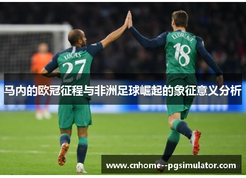 马内的欧冠征程与非洲足球崛起的象征意义分析 马内的欧冠征程与非洲足球崛起的象征意义分析