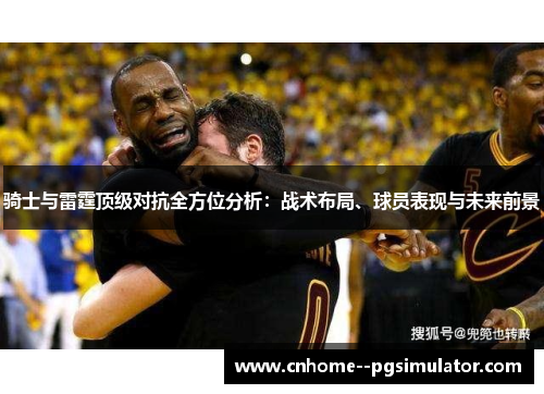 骑士与雷霆顶级对抗全方位分析:战术布局、球员表现与未来前景 骑士与雷霆顶级对抗全方位分析:战术布局、球员表现与未来前景