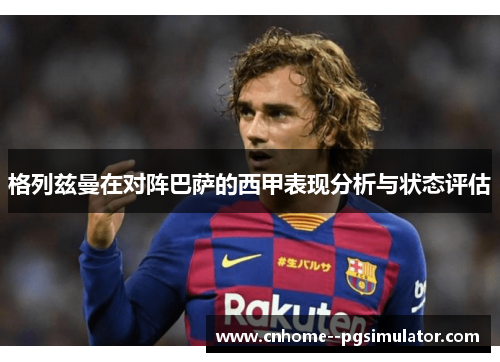 格列兹曼在对阵巴萨的西甲表现分析与状态评估