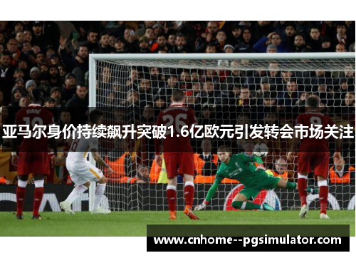 亚马尔身价持续飙升突破1.6亿欧元引发转会市场关注