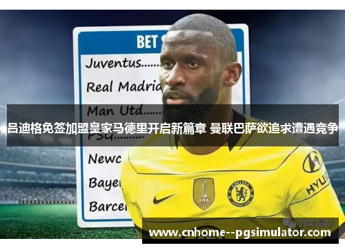 吕迪格免签加盟皇家马德里开启新篇章 曼联巴萨欲追求遭遇竞争