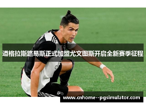 道格拉斯路易斯正式加盟尤文图斯开启全新赛季征程