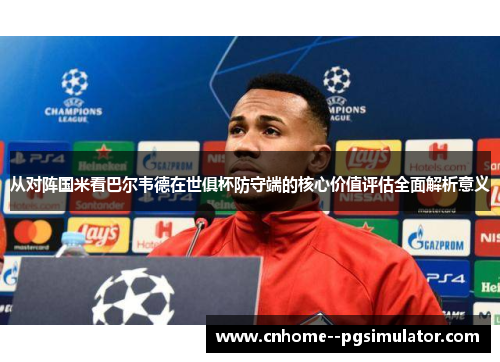 从对阵国米看巴尔韦德在世俱杯防守端的核心价值评估全面解析意义