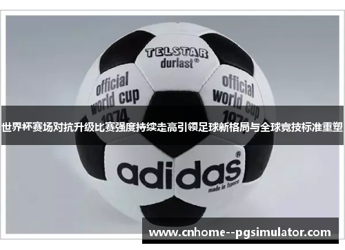 世界杯赛场对抗升级比赛强度持续走高引领足球新格局与全球竞技标准重塑