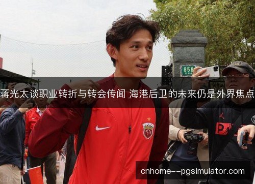 蒋光太谈职业转折与转会传闻 海港后卫的未来仍是外界焦点